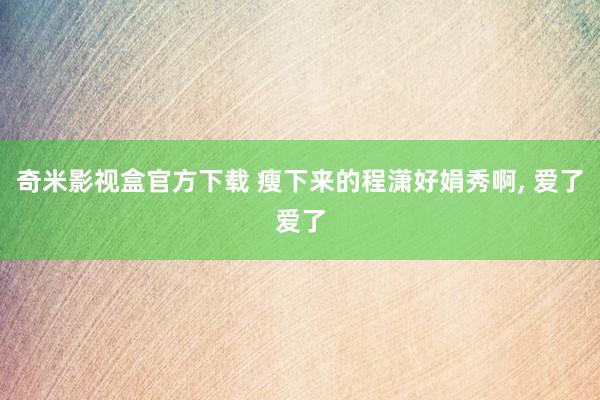 奇米影视盒官方下载 瘦下来的程潇好娟秀啊， 爱了爱了