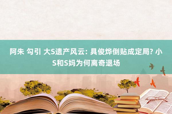 阿朱 勾引 大S遗产风云: 具俊烨倒贴成定局? 小S和S妈为何离奇退场