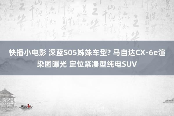 快播小电影 深蓝S05姊妹车型? 马自达CX-6e渲染图曝光 定位紧凑型纯电SUV
