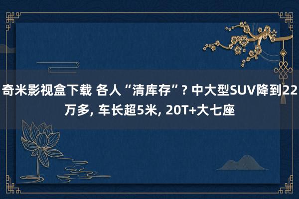 奇米影视盒下载 各人“清库存”? 中大型SUV降到22万多， 车长超5米， 20T+大七座