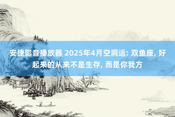 安捷影音播放器 2025年4月空洞运: 双鱼座， 好起来的从来不是生存， 而是你我方