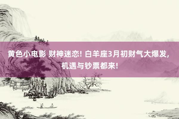 黄色小电影 财神迷恋! 白羊座3月初财气大爆发， 机遇与钞票都来!
