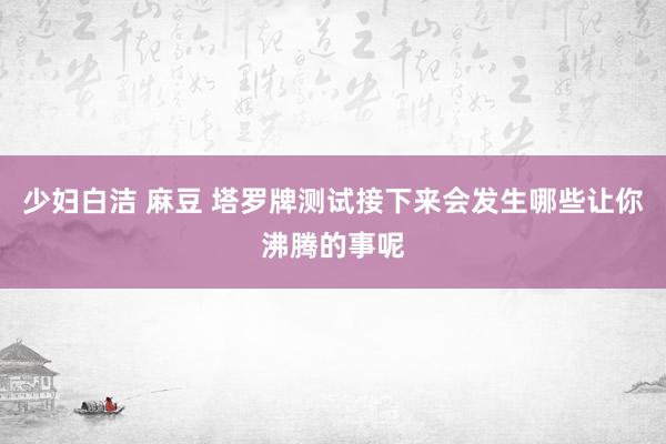 少妇白洁 麻豆 塔罗牌测试接下来会发生哪些让你沸腾的事呢