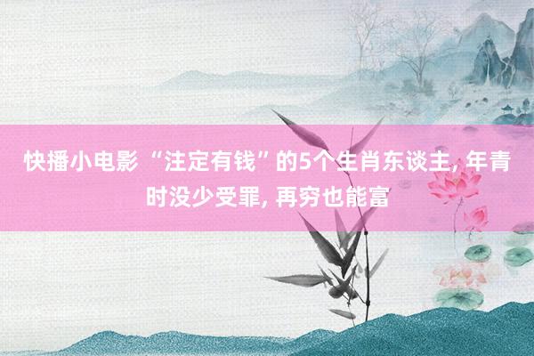 快播小电影 “注定有钱”的5个生肖东谈主， 年青时没少受罪， 再穷也能富