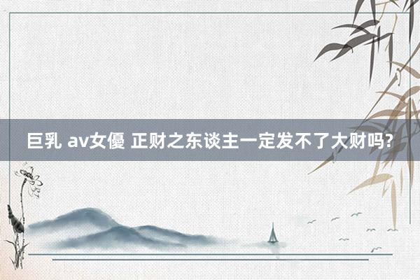 巨乳 av女優 正财之东谈主一定发不了大财吗?