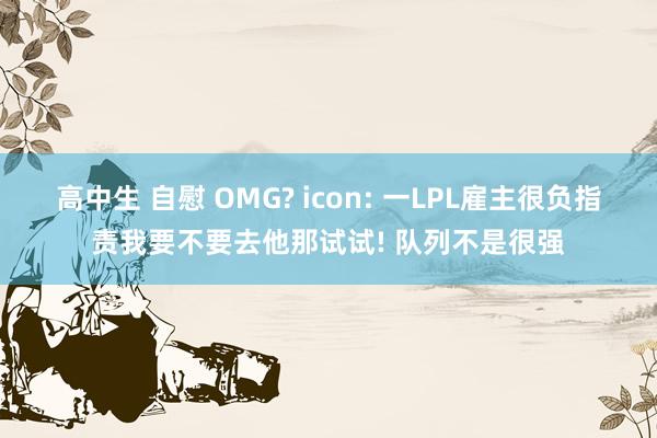高中生 自慰 OMG? icon: 一LPL雇主很负指责我要不要去他那试试! 队列不是很强