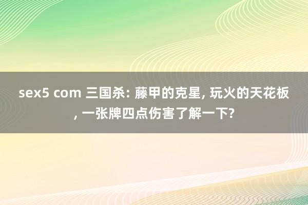 sex5 com 三国杀: 藤甲的克星， 玩火的天花板， 一张牌四点伤害了解一下?