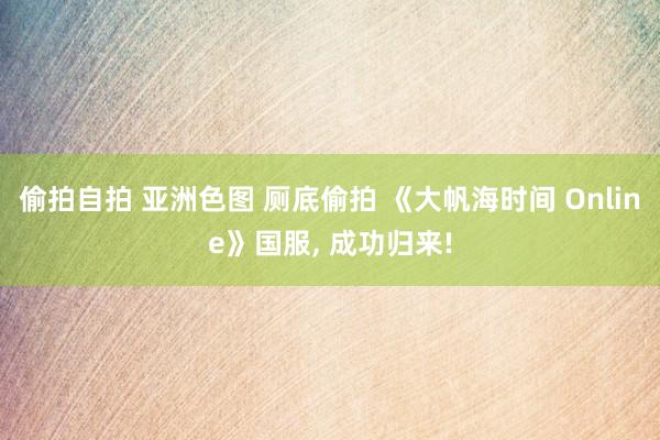 偷拍自拍 亚洲色图 厕底偷拍 《大帆海时间 Online》国服， 成功归来!