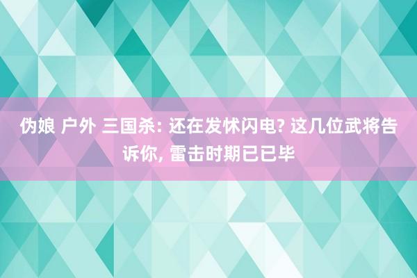 伪娘 户外 三国杀: 还在发怵闪电? 这几位武将告诉你， 雷击时期已已毕