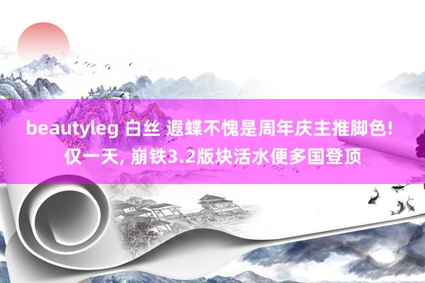 beautyleg 白丝 遐蝶不愧是周年庆主推脚色! 仅一天， 崩铁3.2版块活水便多国登顶
