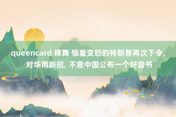 queencard 裸舞 恼羞变怒的特朗普再次下令， 对华用新招， 不意中国公布一个好音书