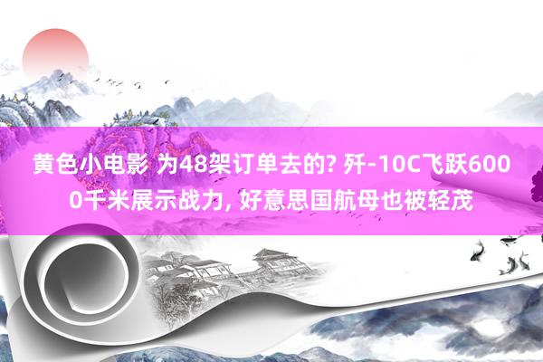 黄色小电影 为48架订单去的? 歼-10C飞跃6000千米展示战力， 好意思国航母也被轻茂