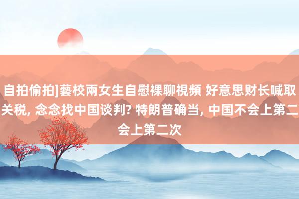 自拍偷拍]藝校兩女生自慰裸聊視頻 好意思财长喊取消关税， 念念找中国谈判? 特朗普确当， 中国不会上第二次