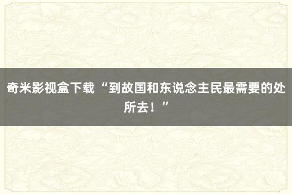 奇米影视盒下载 “到故国和东说念主民最需要的处所去！”