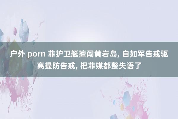 户外 porn 菲护卫艇擅闯黄岩岛， 自如军告戒驱离提防告戒， 把菲媒都整失语了