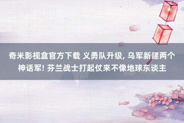 奇米影视盒官方下载 义勇队升级， 乌军新建两个神话军! 芬兰战士打起仗来不像地球东谈主