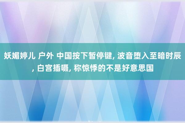 妖媚婷儿 户外 中国按下暂停键， 波音堕入至暗时辰， 白宫插嗫， 称惊悸的不是好意思国
