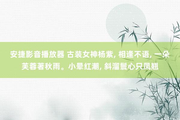 安捷影音播放器 古装女神杨紫， 相逢不语， 一朵芙蓉著秋雨。小晕红潮， 斜溜鬟心只凤翘