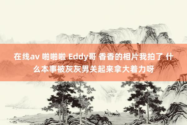 在线av 啪啪啦 Eddy哥 香香的相片我拍了 什么本事被灰灰男关起来拿大着力呀
