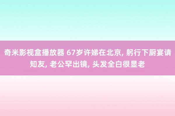奇米影视盒播放器 67岁许娣在北京， 躬行下厨宴请知友， 老公罕出镜， 头发全白很显老