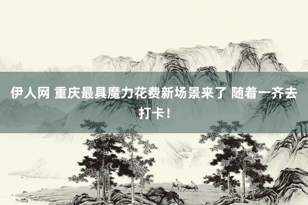 伊人网 重庆最具魔力花费新场景来了 随着一齐去打卡！
