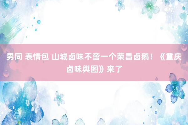 男同 表情包 山城卤味不啻一个荣昌卤鹅！《重庆卤味舆图》来了