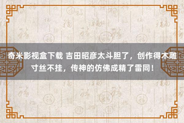 奇米影视盒下载 吉田昭彦太斗胆了，创作得木雕寸丝不挂，传神的仿佛成精了雷同！