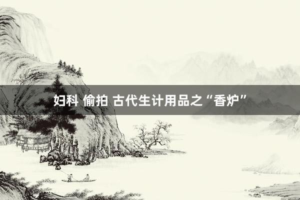 妇科 偷拍 古代生计用品之“香炉”