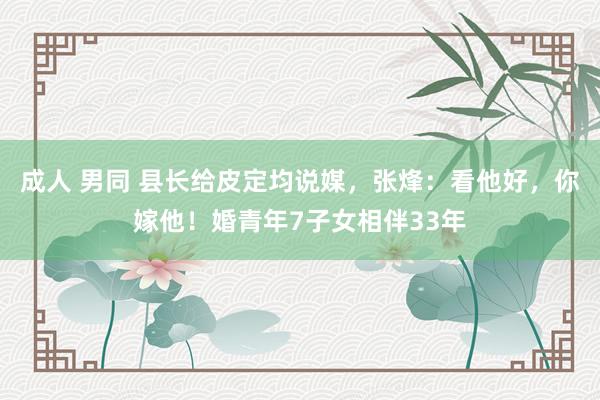 成人 男同 县长给皮定均说媒，张烽：看他好，你嫁他！婚青年7子女相伴33年