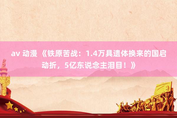 av 动漫 《铁原苦战：1.4万具遗体换来的国启动折，5亿东说念主泪目！》