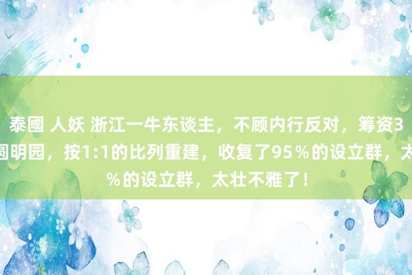 泰國 人妖 浙江一牛东谈主，不顾内行反对，筹资300亿复建圆明园，按1:1的比列重建，收复了95％的设立群，太壮不雅了！