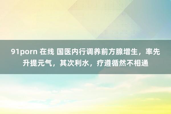 91porn 在线 国医内行调养前方腺增生，率先升提元气，其次利水，疗遵循然不相通