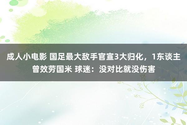 成人小电影 国足最大敌手官宣3大归化，1东谈主曾效劳国米 球迷：没对比就没伤害