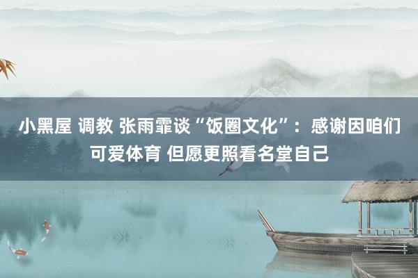 小黑屋 调教 张雨霏谈“饭圈文化”：感谢因咱们可爱体育 但愿更照看名堂自己