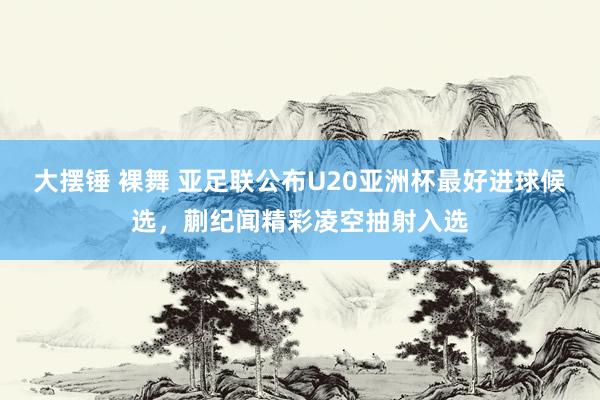 大摆锤 裸舞 亚足联公布U20亚洲杯最好进球候选，蒯纪闻精彩凌空抽射入选