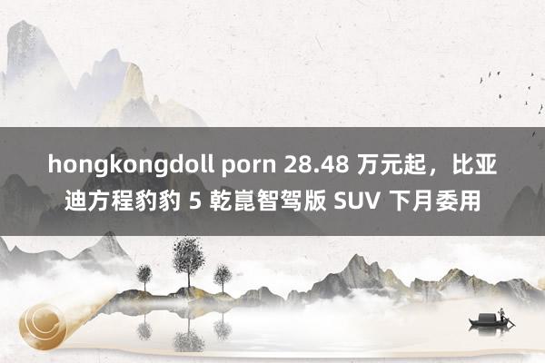 hongkongdoll porn 28.48 万元起，比亚迪方程豹豹 5 乾崑智驾版 SUV 下月委用