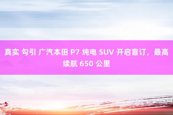 真实 勾引 广汽本田 P7 纯电 SUV 开启盲订，最高续航 650 公里