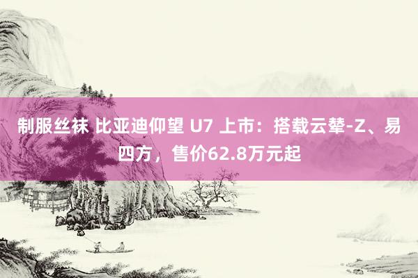 制服丝袜 比亚迪仰望 U7 上市：搭载云辇-Z、易四方，售价62.8万元起