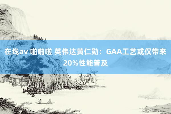 在线av 啪啪啦 英伟达黄仁勋：GAA工艺或仅带来20%性能普及