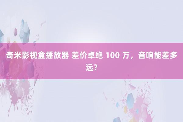奇米影视盒播放器 差价卓绝 100 万，音响能差多远？